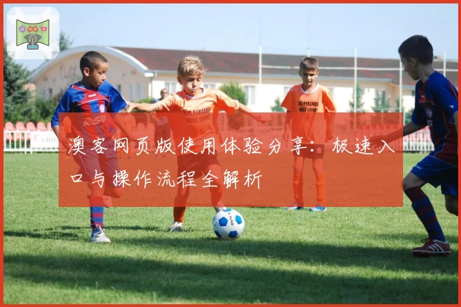 澳客网页版使用体验分享：极速入口与操作流程全解析