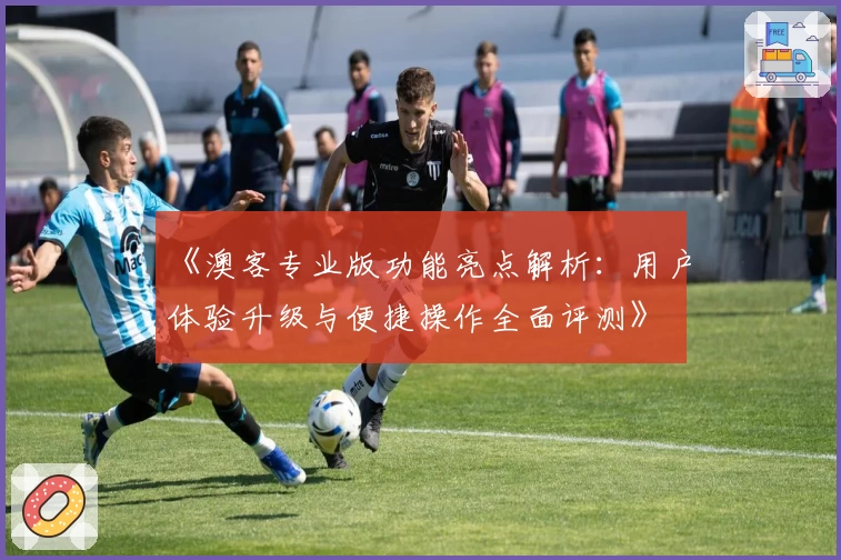 《澳客专业版功能亮点解析：用户体验升级与便捷操作全面评测》