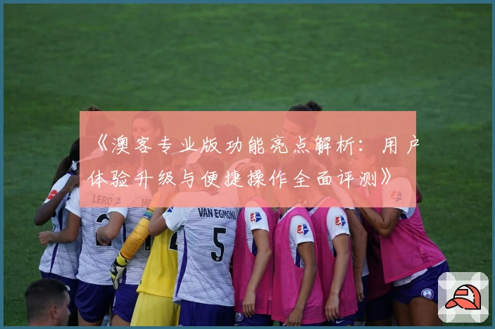 《澳客专业版功能亮点解析:用户体验升级与便捷操作全面评测》
