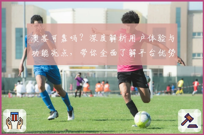 澳客可靠吗？深度解析用户体验与功能亮点，带你全面了解平台优势