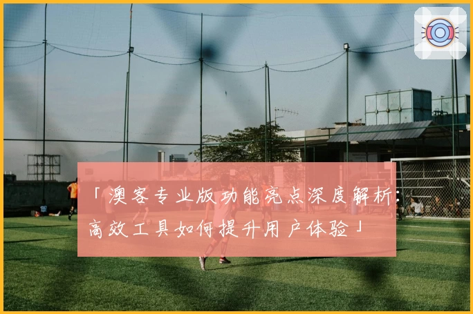 「澳客专业版功能亮点深度解析:高效工具如何提升用户体验」