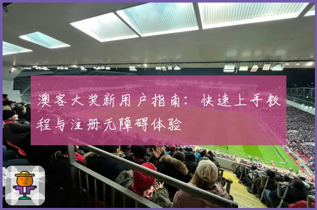 澳客大奖新用户指南:快速上手教程与注册无障碍体验