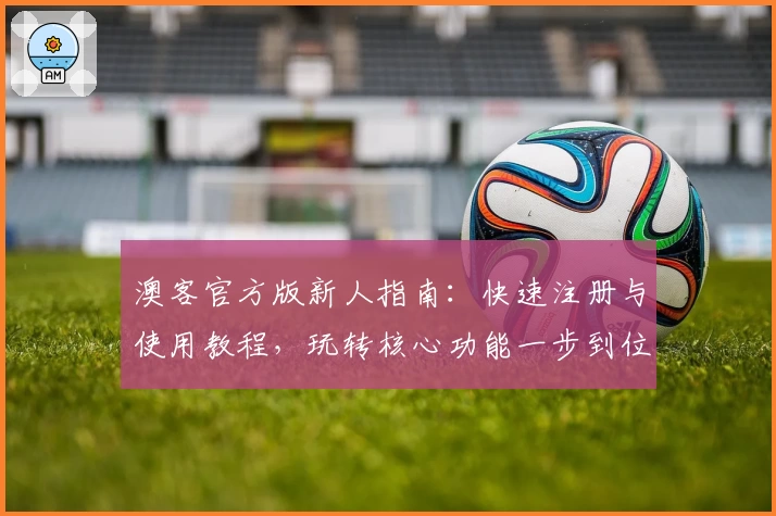 澳客官方版新人指南：快速注册与使用教程，玩转核心功能一步到位