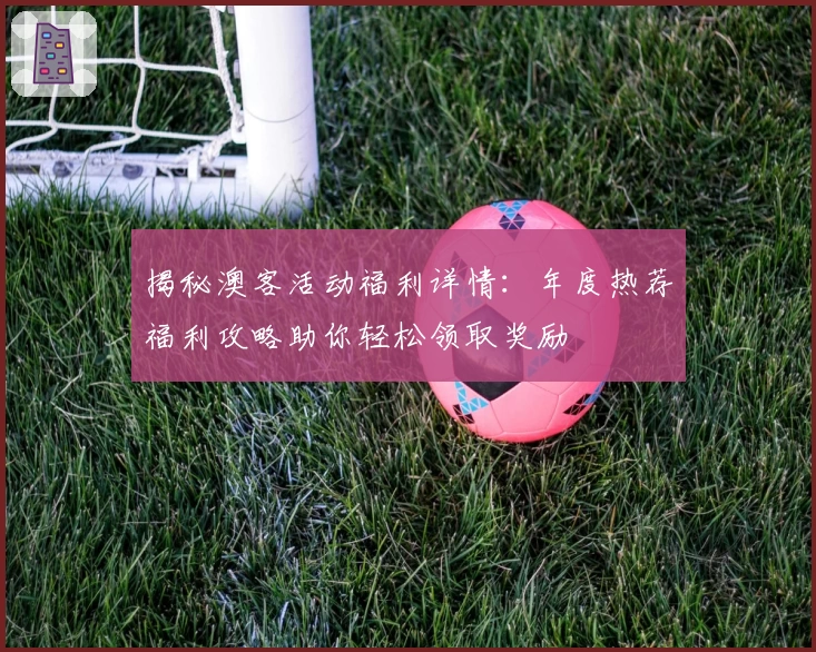 揭秘澳客活动福利详情：年度热荐福利攻略助你轻松领取奖励