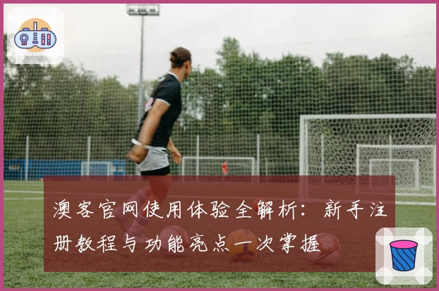 澳客官网使用体验全解析：新手注册教程与功能亮点一次掌握