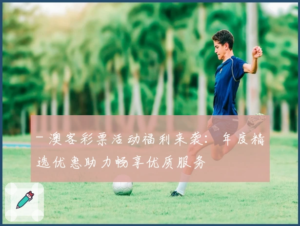 - 澳客彩票活动福利来袭:年度精选优惠助力畅享优质服务