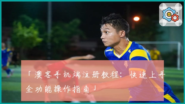 「澳客手机端注册教程：快速上手全功能操作指南」