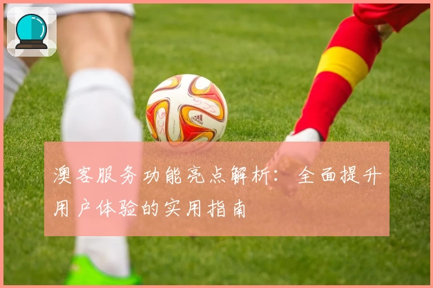 澳客服务功能亮点解析：全面提升用户体验的实用指南