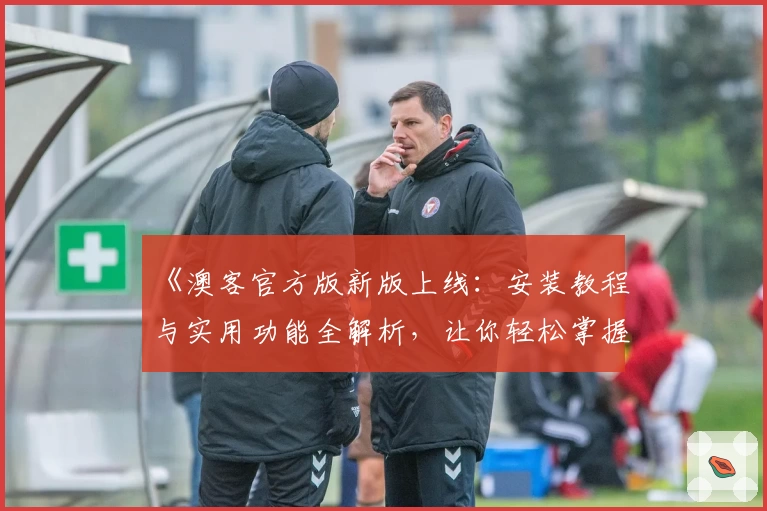 《澳客官方版新版上线：安装教程与实用功能全解析，让你轻松掌握使用技巧》