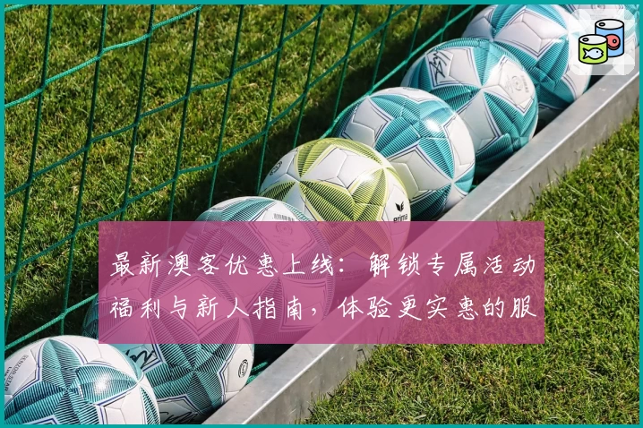 最新澳客优惠上线：解锁专属活动福利与新人指南，体验更实惠的服务