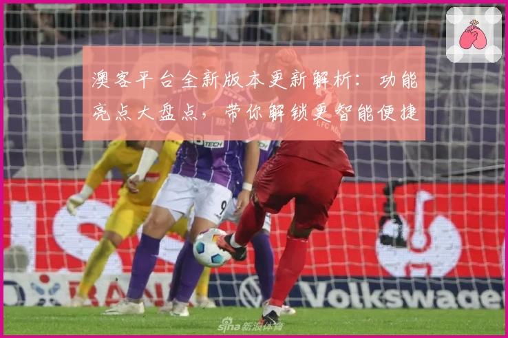 澳客平台全新版本更新解析：功能亮点大盘点，带你解锁更智能便捷的使用体验