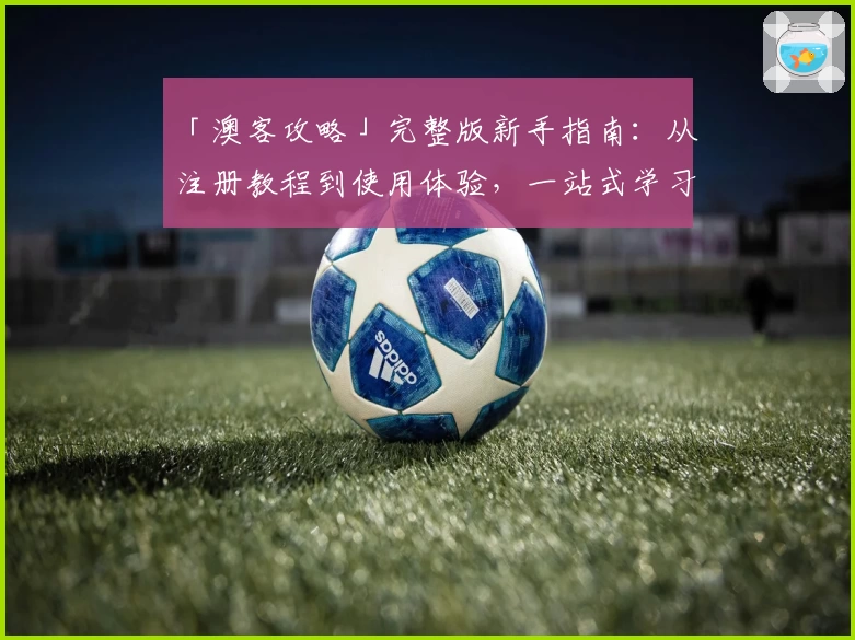 「澳客攻略」完整版新手指南：从注册教程到使用体验，一站式学习全流程