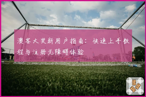 澳客大奖新用户指南：快速上手教程与注册无障碍体验
